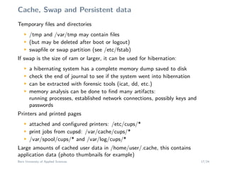 Cache, Swap and Persistent data
Temporary ﬁles and directoriesM
/tmp and /var/tmp may contain ﬁles
M
(but may be deleted after boot or logout)
M
swapﬁle or swap partition (see /etc/fstab)
If swap is the size of ram or larger, it can be used for hibernation:
M
a hibernating system has a complete memory dump saved to disk
M
check the end of journal to see if the system went into hibernation
M
can be extracted with forensic tools (icat, dd, etc.)
M
memory analysis can be done to ﬁnd many artifacts:
running processes, established network connections, possibly keys and
passwords
Printers and printed pages
M
attached and conﬁgured printers: /etc/cups/*
M
print jobs from cupsd: /var/cache/cups/*
M
/var/spool/cups/* and /var/log/cups/*
Large amounts of cached user data in /home/user/.cache, this contains
application data (photo thumbnails for example)
Bern University of Applied Sciences 17/24
 
