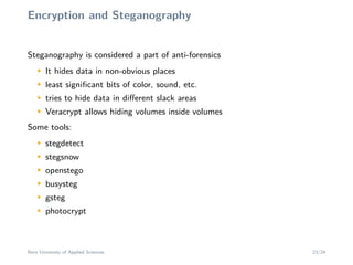 Encryption and Steganography
Steganography is considered a part of anti-forensics
M
It hides data in non-obvious places
M
least signiﬁcant bits of color, sound, etc.
M
tries to hide data in diﬀerent slack areas
M
Veracrypt allows hiding volumes inside volumes
Some tools:
M
stegdetect
M
stegsnow
M
openstego
M
busysteg
M
gsteg
M
photocrypt
Bern University of Applied Sciences 23/24
 
