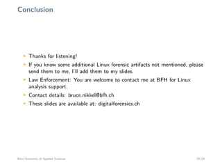 Conclusion
M
Thanks for listening!
M
If you know some additional Linux forensic artifacts not mentioned, please
send them to me, I’ll add them to my slides.
M
Law Enforcement: You are welcome to contact me at BFH for Linux
analysis support.
M
Contact details: bruce.nikkel@bfh.ch
M
These slides are available at: digitalforensics.ch
Bern University of Applied Sciences 24/24
 