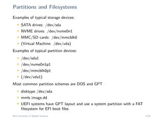 Partitions and Filesystems
Examples of typical storage devices:M
SATA drives: /dev/sda
M
NVME drives: /dev/nvme0n1
M
MMC/SD cards: /dev/mmcblk0
M
(Virtual Machine: /dev/vda)
Examples of typical partition devices:
M
/dev/sda1
M
/dev/nvme0n1p1
M
/dev/mmcblk0p1
M
(/dev/vda1)
Most common partition schemes are DOS and GPT
M
disktype /dev/sda
M
mmls image.dd
M
UEFI systems have GPT layout and use a system partition with a FAT
ﬁlesystem for EFI boot ﬁles
Bern University of Applied Sciences 4/24
 