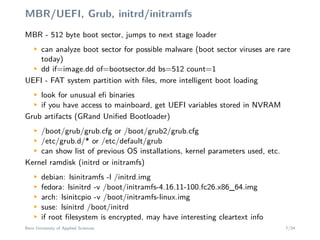 MBR/UEFI, Grub, initrd/initramfs
MBR - 512 byte boot sector, jumps to next stage loaderM
can analyze boot sector for possible malware (boot sector viruses are rare
today)
M
dd if=image.dd of=bootsector.dd bs=512 count=1
UEFI - FAT system partition with ﬁles, more intelligent boot loading
M
look for unusual eﬁ binaries
M
if you have access to mainboard, get UEFI variables stored in NVRAM
Grub artifacts (GRand Uniﬁed Bootloader)
M
/boot/grub/grub.cfg or /boot/grub2/grub.cfg
M
/etc/grub.d/* or /etc/default/grub
M
can show list of previous OS installations, kernel parameters used, etc.
Kernel ramdisk (initrd or initramfs)
M
debian: lsinitramfs -l /initrd.img
M
fedora: lsinitrd -v /boot/initramfs-4.16.11-100.fc26.x86_64.img
M
arch: lsinitcpio -v /boot/initramfs-linux.img
M
suse: lsinitrd /boot/initrd
M
if root ﬁlesystem is encrypted, may have interesting cleartext info
Bern University of Applied Sciences 7/24
 