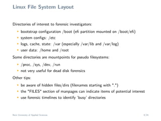 Linux File System Layout
Directories of interest to forensic investigators:
M
bootstrap conﬁguration /boot (eﬁ partition mounted on /boot/eﬁ)
M
system conﬁgs: /etc
M
logs, cache, state: /var (especially /var/lib and /var/log)
M
user data: /home and /root
Some directories are mountpoints for pseudo ﬁlesystems:
M
/proc, /sys, /dev, /run
M
not very useful for dead disk forensics
Other tips:
M
be aware of hidden ﬁles/dirs (ﬁlenames starting with ".")
M
the "FILES" section of manpages can indicate items of potential interest
M
use forensic timelines to identify ’busy’ directories
Bern University of Applied Sciences 8/24
 