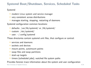 Systemd Boot/Shutdown, Services, Scheduled Tasks
SystemdM
modern Linux system and service manager
M
very consistent across distributions
M
manages starting, stopping, restarting of daemons
Systemd conﬁguration common locations:
M
defaults: /usr/lib/systemd/ or /lib/systemd/
M
custom: /etc/systemd/
M
user: ~/.conﬁg/systemd
These directories contain systemd unit ﬁles, that conﬁgure or control:
M
services and daemons
M
sockets and devices
M
mount points, automount points
M
swap ﬁles and swap partitions
M
start-up targets
M
timers (scheduled jobs), watched ﬁle system paths
Provides forensic trace information about the system and user conﬁguration
Bern University of Applied Sciences 9/24
 