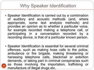 Why Speaker Identification
 Speaker Identification is carried out by a combination
of auditory and acoustic methods (and, where
appropriate, some text analysis methods) and
provides an opinion as to whether a particular voice,
for example recorded making a telephone call, or
participating in a conversation recorded by a
recording device, is that of a particular known person.
 Speaker Identification is essential for several criminal
offences, such as making hoax calls to the police,
ambulance or fire brigade, making threatening or
harassing telephone calls, blackmail or extortion
demands, or taking part in criminal conspiracies such
as those involving the importation, trafficking or
manufacture of illegal drugs etc.
10
 