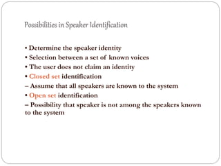 Possibilities in Speaker Identification
• Determine the speaker identity
• Selection between a set of known voices
• The user does not claim an identity
• Closed set identification
– Assume that all speakers are known to the system
• Open set identification
– Possibility that speaker is not among the speakers known
to the system
 