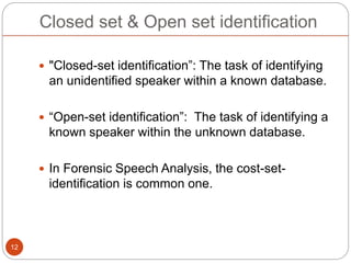Closed set & Open set identification
 "Closed-set identification”: The task of identifying
an unidentified speaker within a known database.
 “Open-set identification”: The task of identifying a
known speaker within the unknown database.
 In Forensic Speech Analysis, the cost-set-
identification is common one.
12
 