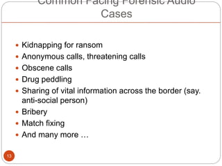 Common Facing Forensic Audio
Cases
 Kidnapping for ransom
 Anonymous calls, threatening calls
 Obscene calls
 Drug peddling
 Sharing of vital information across the border (say.
anti-social person)
 Bribery
 Match fixing
 And many more …
13
 