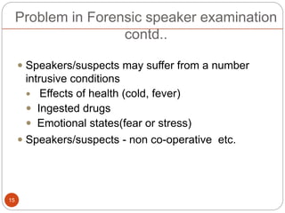 Problem in Forensic speaker examination
contd..
 Speakers/suspects may suffer from a number
intrusive conditions
 Effects of health (cold, fever)
 Ingested drugs
 Emotional states(fear or stress)
 Speakers/suspects - non co-operative etc.
15
 