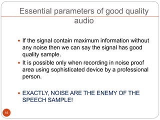 Essential parameters of good quality
audio
 If the signal contain maximum information without
any noise then we can say the signal has good
quality sample.
 It is possible only when recording in noise proof
area using sophisticated device by a professional
person.
 EXACTLY, NOISE ARE THE ENEMY OF THE
SPEECH SAMPLE!
16
 