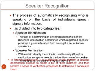 Speaker Recognition
 The process of automatically recognizing who is
speaking on the basis of individual’s speech
signals information.
 It is divided into two categories:
 Speaker Identification
 The task of determining an unknown speaker’s identity.
(Speaker identification determines which registered speaker
provides a given utterance from amongst a set of known
speakers.)
 Speaker Verification
 With certain identity the voice is used to verify (Speaker
verification accepts or rejects the identity claim of a speaker
- is the speaker the person they say they are? )
8
 In forensic applications, it is suggested to first perform a speaker
identification process to create a list of "best matches" and then
perform a series of verification processes to determine a conclusive
match
 