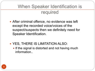 When Speaker Identification is
required
 After criminal offence, no evidence was left
except the recorded voice/voices of the
suspect/suspects then we definitely need for
Speaker Identification.
 YES, THERE IS LIMITATION ALSO:
 If the signal is distorted and not having much
information..
9
 