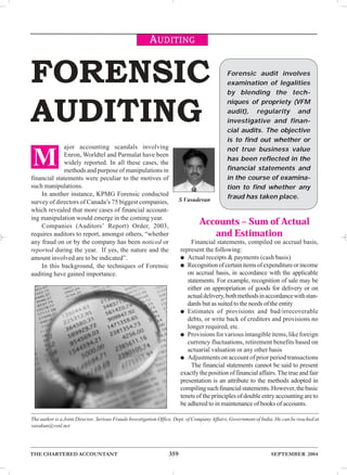 AUDITING 
FORENSIC 
AUDITING 
ajor accounting scandals involving 
Enron, Worldtel and Parmalat have been 
widely reported. In all these cases, the 
methods and purpose of manipulations in 
M 
financial statements were peculiar to the motives of 
such manipulations. 
In another instance, KPMG Forensic conducted 
survey of directors of Canada’s 75 biggest companies, 
which revealed that more cases of financial account-ing 
manipulation would emerge in the coming year. 
Companies (Auditors’ Report) Order, 2003, 
requires auditors to report, amongst others, “whether 
any fraud on or by the company has been noticed or 
reported during the year. If yes, the nature and the 
amount involved are to be indicated”. 
In this background, the techniques of Forensic 
auditing have gained importance. 
Forensic audit involves 
examination of legalities 
by blending the tech-niques 
of propriety (VFM 
audit), regularity and 
investigative and finan-cial 
audits. The objective 
is to find out whether or 
not true business value 
has been reflected in the 
financial statements and 
in the course of examina-tion 
to find whether any 
fraud has taken place. S Vasudevan 
Accounts – Sum of Actual 
and Estimation 
Financial statements, compiled on accrual basis, 
represent the following: 
● Actual receipts & payments (cash basis) 
● Recognition of certain items of expenditure or income 
on accrual basis, in accordance with the applicable 
statements. For example, recognition of sale may be 
either on appropriation of goods for delivery or on 
actual delivery, both methods in accordance with stan-dards 
but as suited to the needs of the entity 
● Estimates of provisions and bad/irrecoverable 
debts, or write back of creditors and provisions no 
longer required, etc. 
● Provisions for various intangible items, like foreign 
currency fluctuations, retirement benefits based on 
actuarial valuation or any other basis 
● Adjustments on account of prior period transactions 
The financial statements cannot be said to present 
exactly the position of financial affairs. The true and fair 
presentation is an attribute to the methods adopted in 
compiling such financial statements. However, the basic 
tenets of the principles of double entry accounting are to 
be adhered to in maintenance of books of accounts. 
The author is a Joint Director, Serious Frauds Investigation Office, Dept. of Company Affairs, Government of India. He can be reached at 
vasakun@vsnl.net 
THE CHARTERED ACCOUNTANT 359 SEPTEMBER 2004 
 