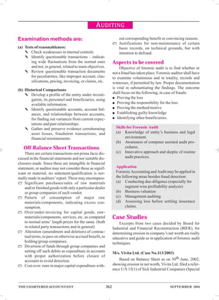 Examination methods are: 
(a) Tests of reasonableness: 
AUDITING 
✎ Check weaknesses in internal controls 
✎ Identify questionable transactions – indicat-ing 
wide fluctuations from the normal ones 
and not, in general, related to main objectives. 
✎ Review questionable transaction documents 
for peculiarities, like improper account, clas-sifications, 
pricing, invoicing, or claims, etc. 
(b) Historical Comparisons 
✎ Develop a profile of the entity under investi-gation, 
its personnel and beneficiaries, using 
available information. 
✎ Identify questionable accounts, account bal-ances, 
and relationships between accounts, 
for finding out variances from current expec-tations 
and past relationships. 
✎ Gather and preserve evidence corroborating 
asset losses, fraudulent transactions, and 
financial misstatements. 
Off-Balance Sheet Transactions 
There are certain transactions not prima facie dis-cussed 
in the financial statements and nor suitable dis-closures 
made. Since these are intangible in financial 
statement, or auditor may not consider these as signif-icant 
or material, no statement/qualification is nor-mally 
made in auditors’ report. These may encompass: 
 Significant purchases/sales of raw materials 
and/or finished goods with only a particular dealer 
or group companies of such vendor. 
 Pattern of consumption of major raw 
materials/components, indicating excess con-sumption. 
 Over/under-invoicing for capital goods, raw-materials/ 
components, services, etc. as compared 
to normal arms’ length prices for the same. (both 
in related party transactions and in general) 
 Alteration (amendment and deletion) of contrac-tual 
terms, to pass on otherwise accrued benefit, to 
holding/group companies. 
 Diversion of funds through group companies and 
setting off such debits as expenditure in accounts 
with proper authorization before closure of 
accounts to avoid detection. 
 Cost over–runs in major capital expenditure with-out 
corresponding benefit or convincing reasons. 
 Justifications for non-maintenance of certain 
basic records, on technical grounds, but with 
intention to defraud. 
Aspects to be covered 
Objective of forensic audit is to find whether or 
not a fraud has taken place. Forensic auditor shall have 
to examine voluminous and in totality, records and 
witnesses, if permitted by law. Proper documentation 
is vital in substantiating the findings. The outcome 
shall focus on the following, in case of frauds: 
● Proving the loss 
● Proving the responsibility for the loss 
● Proving the method/motive 
● Establishing guilty knowledge 
● Identifying other beneficiaries. 
Skills for Forensic Audit 
(a) Knowledge of entity’s business and legal 
environment. 
(b) Awareness of computer assisted audit pro-cedures. 
(c) Innovative approach and skeptic of routine 
audit practices. 
Application 
Forensic Accounting and Audit may be applied in 
the following areas besides fraud detection: 
(a) Conducting due-diligence (especially for 
segment wise profitability analysis) 
(b) Business valuation 
(c) Management auditing 
(d) Assessing loss before settling insurance 
claims. 
Case Studies 
Excerpts from two cases decided by Board for 
Industrial and Financial Reconstruction (BIFR), for 
determining erosion in company’s net worth are really 
educative and guide us in application of forensic audit 
techniques. 
M/s. Vivita Ltd. (Case No.113/2003) 
Based on Balance Sheet as on 30th June, 2002, 
showing erosion in net worth, Vivita Ltd. filed a refer-ence 
U/S 15(1) of Sick Industrial Companies (Special 
THE CHARTERED ACCOUNTANT 362 SEPTEMBER 2004 
 