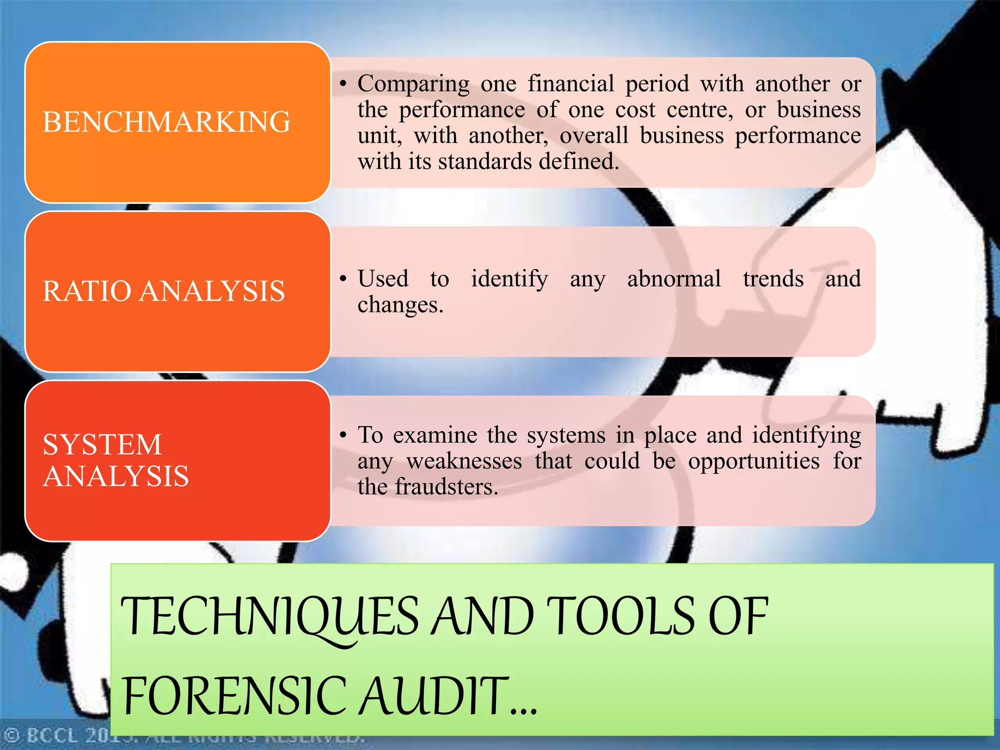• Comparing one financial period with another or
the performance of one cost centre, or business
unit, with another, overall business performance
with its standards defined.
BENCHMARKING
• Used to identify any abnormal trends and
changes.RATIO ANALYSIS
• To examine the systems in place and identifying
any weaknesses that could be opportunities for
the fraudsters.
SYSTEM
ANALYSIS
TECHNIQUES AND TOOLS OF
FORENSIC AUDIT…
 