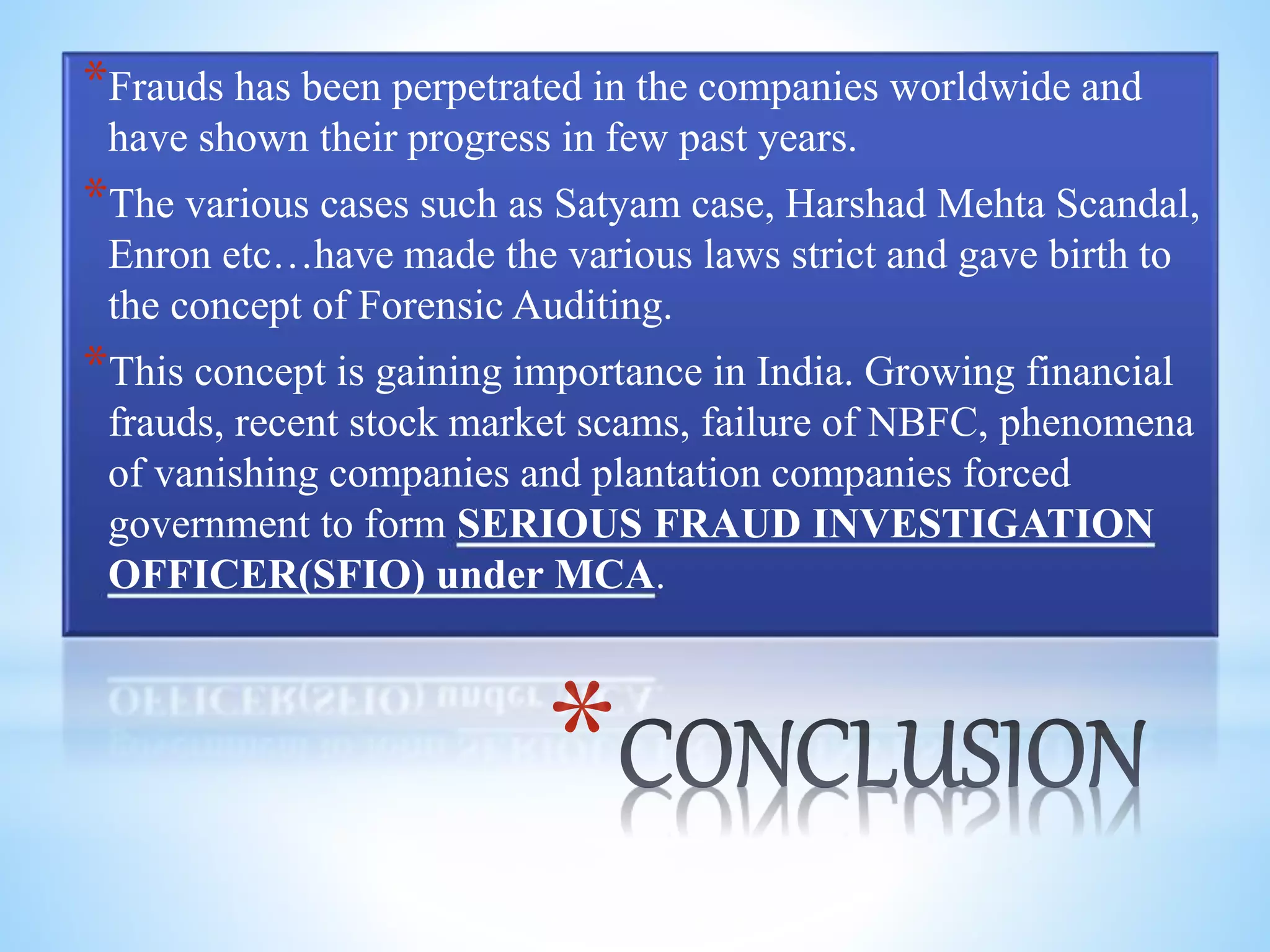 *
*Frauds has been perpetrated in the companies worldwide and
have shown their progress in few past years.
*The various cases such as Satyam case, Harshad Mehta Scandal,
Enron etc…have made the various laws strict and gave birth to
the concept of Forensic Auditing.
*This concept is gaining importance in India. Growing financial
frauds, recent stock market scams, failure of NBFC, phenomena
of vanishing companies and plantation companies forced
government to form SERIOUS FRAUD INVESTIGATION
OFFICER(SFIO) under MCA.
 