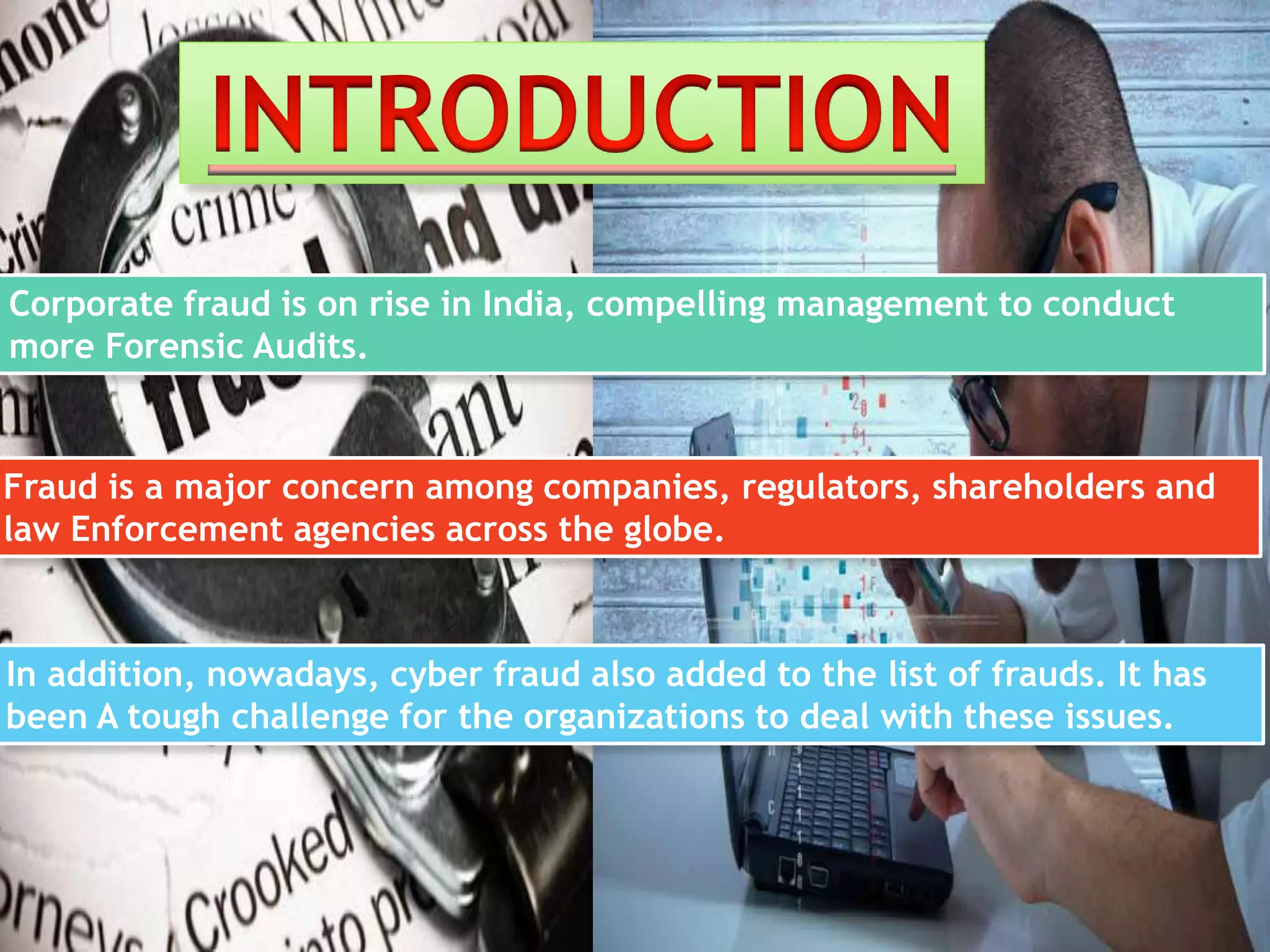 Corporate fraud is on rise in India, compelling management to conduct
more Forensic Audits.
Fraud is a major concern among companies, regulators, shareholders and
law Enforcement agencies across the globe.
In addition, nowadays, cyber fraud also added to the list of frauds. It has
been A tough challenge for the organizations to deal with these issues.
 