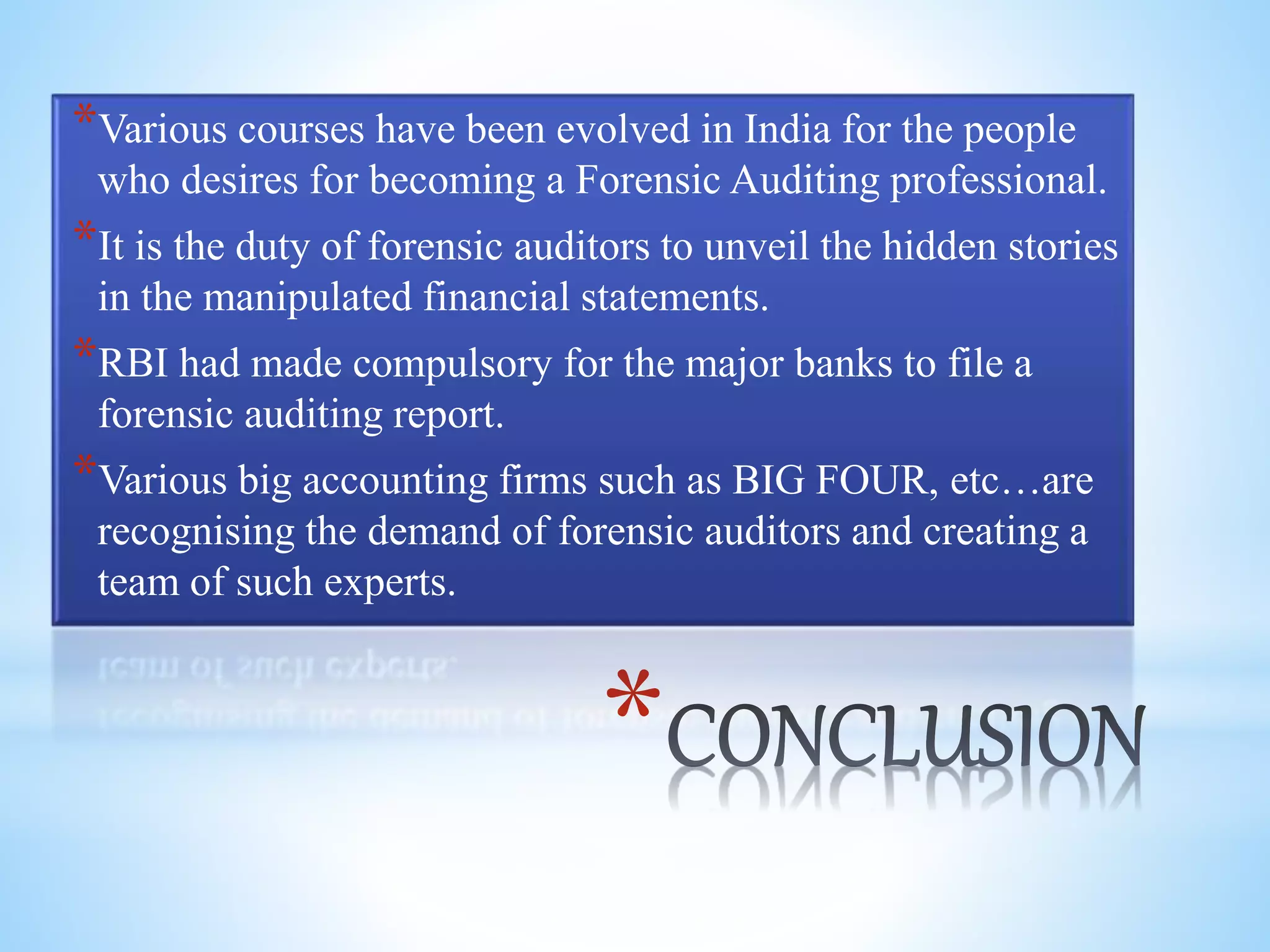 *
*Various courses have been evolved in India for the people
who desires for becoming a Forensic Auditing professional.
*It is the duty of forensic auditors to unveil the hidden stories
in the manipulated financial statements.
*RBI had made compulsory for the major banks to file a
forensic auditing report.
*Various big accounting firms such as BIG FOUR, etc…are
recognising the demand of forensic auditors and creating a
team of such experts.
 