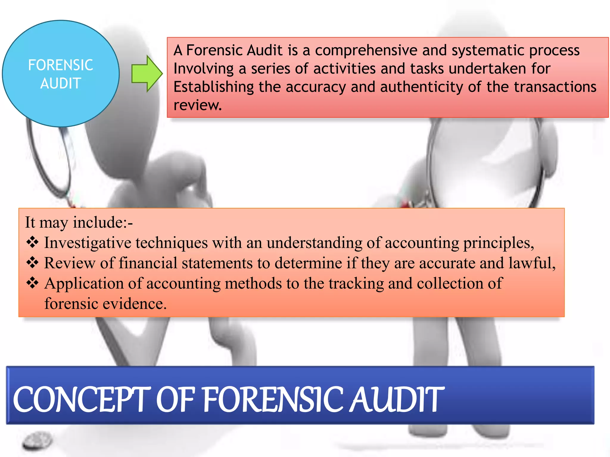 FORENSIC
AUDIT
A Forensic Audit is a comprehensive and systematic process
Involving a series of activities and tasks undertaken for
Establishing the accuracy and authenticity of the transactions
review.
It may include:-
 Investigative techniques with an understanding of accounting principles,
 Review of financial statements to determine if they are accurate and lawful,
 Application of accounting methods to the tracking and collection of
forensic evidence.
CONCEPT OF FORENSIC AUDIT
 