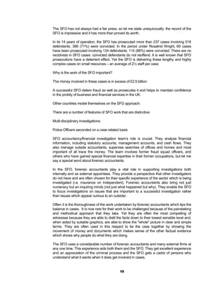 The SFO has not always had a fair press, so let me state unequivocally: the record of the
SFO is impressive and it has more than proved its worth.

In its 14 years of operation, the SFO has prosecuted more than 237 cases involving 516
defendants. 366 (71%) were convicted. In the period under Rosalind Wright, 69 cases
have been prosecuted involving 134 defendants. 115 (86%) were convicted. There are no
recidivists in SFO cases: convicted defendants do not reoffend. It is well known that SFO
prosecutions have a deterrent effect. Yet the SFO is delivering these lengthy and highly
complex cases on small resources – an average of 2½ staff per case.

Why is the work of the SFO important?

The money involved in these cases is in excess of £2.5 billion

A successful SFO deters fraud as well as prosecutes it and helps to maintain confidence
in the probity of business and financial services in the UK.

Other countries model themselves on the SFO approach.

There are a number of features of SFO work that are distinctive

Multi-disciplinary investigations:

Police Officers seconded on a case related basis

SFO accountancy/financial investigation team’s role is crucial. They analyse financial
information, including statutory accounts, management accounts, and cash flows. They
also manage outside accountants, supervise searches of offices and homes and most
important of all trace the money. The team involves former fraud squad officers, and
others who have gained special financial expertise in their former occupations, but let me
say a special word about forensic accountants.

In the SFO, forensic accountants play a vital role in supporting investigations both
internally and as external appointees. They provide a perspective that other investigators
do not have and are often chosen for their specific experience of the sector which is being
investigated (i.e. insurance on Independent). Forensic accountants also bring not just
numeracy but an inquiring minds (not just what happened but why). They enable the SFO
to focus investigations on issues that are important to a successful investigation rather
than issues which appear curious to an outsider.

Often it is the thoroughness of the work undertaken by forensic accountants which tips the
balance in cases. It is now rare for their work to be challenged because of the painstaking
and methodical approach that they take. Yet they are often the most compelling of
witnesses because they are able to distil the facts down to their lowest sensible level and,
when aided by suitable graphics, are able to show the "whole" picture in clear and simple
terms. They are often used in this respect to tie the case together by showing the
movement of money and documents which makes sense of the other factual evidence
which shows why people do what they are doing.

The SFO uses a considerable number of forensic accountants and many external firms at
any one time. This experience aids both them and the SFO. They get excellent experience
and an appreciation of the criminal process and the SFO gets a cadre of persons who
understand what it wants when it does get involved in cases.


                                            10
 
