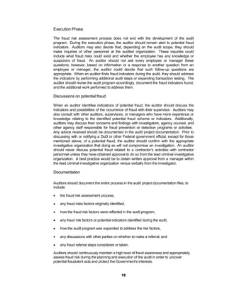 Execution Phase

The fraud risk assessment process does not end with the development of the audit
program. During the execution phase, the auditor should remain alert to potential fraud
indicators. Auditors may also decide that, depending on the audit scope, they should
make inquiries of other personnel at the audited organization. These inquiries could
include what fraud risks could exist and whether the employee has any knowledge or
suspicions of fraud. An auditor should not ask every employee or manager these
questions; however, based on information or a response to another question from an
employee or manager, the auditor could decide that such follow-up questions are
appropriate. When an auditor finds fraud indicators during the audit, they should address
the indicators by performing additional audit steps or expanding transaction testing. The
auditor should revise the audit program accordingly, document the fraud indicators found,
and the additional work performed to address them.

Discussions on potential fraud

When an auditor identifies indications of potential fraud, the auditor should discuss the
indicators and possibilities of the occurrence of fraud with their supervisor. Auditors may
also consult with other auditors, supervisors, or managers who have more experience or
knowledge relating to the identified potential fraud scheme or indicators. Additionally,
auditors may discuss their concerns and findings with investigators, agency counsel, and
other agency staff responsible for fraud prevention or detection programs or activities.
Any advice received should be documented in the audit project documentation. Prior to
discussing with or notifying a DoD or other Federal government official, except for those
mentioned above, of a potential fraud, the auditor should confirm with the appropriate
investigative organization that doing so will not compromise an investigation. An auditor
should never discuss potential fraud related to a contractor’s activities with contractor
personnel unless they have obtained approval to do so from the lead criminal investigative
organization. A best practice would be to obtain written approval from a manager within
the lead criminal investigative organization versus verbally from the investigator.

Documentation

Auditors should document the entire process in the audit project documentation files, to
include:

   the fraud risk assessment process,

   any fraud risks factors originally identified,

   how the fraud risk factors were reflected in the audit program,

   any fraud risk factors or potential indicators identified during the audit,

   how the audit program was expanded to address the risk factors,

   any discussions with other parties on whether to make a referral; and

   any fraud referral steps considered or taken.

Auditors should continuously maintain a high level of fraud awareness and appropriately
assess fraud risk during the planning and execution of the audit in order to uncover
potential fraudulent acts and protect the Government's interests.


                                               12
 