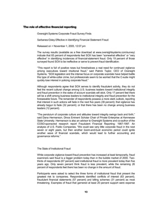 The role of effective financial reporting

          Oversight Systems Corporate Fraud Survey Finds

          Sarbanes-Oxley Effective in Identifying Financial Statement Fraud

          Released on = November 1, 2005, 12:07 pm

          The survey results (available as a free download at www.oversightsystems.com/survey)
          indicate that 65 percent of respondents feel SOX has been “somewhat effective” or “very
          effective” in identifying incidences of financial-statement fraud. Only 19 percent of those
          surveyed found SOX to be ineffective or serve to prevent fraud identification.

          “This report is full of positive news but foreshadows a real need for continued vigilance
          among executives toward intuitional fraud,” said Patrick Taylor, CEO of Oversight
          Systems. “SOX legislation and the intense focus on corporate scandals have helped battle
          this type of white-collar crime, but professionals seem to be worried that the C-suite might
          quickly lose interest in policing corporate fraud.”

          Although respondents agree that SOX serves to identify fraudulent activity, they do not
          feel the recent cultural change among U.S. business leaders toward institutional integrity
          and fraud prevention in the wake of account scandals will stick. Only 17 percent feel there
          will be a shift among business leaders to institutional integrity and fraud prevention for the
          foreseeable future. The remainder of respondents possess a more stark outlook, reporting
          that interest in such actions will fade in the next five years (39 percent); that vigilance has
          already begun to fade (32 percent); or that there has been no change among business
          leaders (12 percent).

          “The pendulum of corporate culture and attitudes toward integrity swings back and forth,”
          said Dana Hermanson, Dinos Eminent Scholar Chair of Private Enterprise at Kennesaw
          State University. Hermanson is also an advisor to Oversight Systems and co-author of the
          COSO-sponsored research report Fraudulent Financial Reporting: 1987-1997. An
          analysis of U.S. Public Companies. “We could see very little corporate fraud in the next
          seven or eight years, but then another boom-and-bust economic period could ignite
          another wave of financial scandals, which would lead to further accounting and
          governance reforms.”



          The State of Institutional Fraud

          While corporate vigilance toward fraud prevention has increased at least temporarily, fraud
          examiners said fraud is a bigger problem today than in the bubble market of 2000. Two-
          thirds of respondents (67 percent) said institutional fraud is more prevalent today than five
          years ago. Only seven percent think fraud is less prevalent, while the remaining 26
          percent of respondents feel there has been no change in the amount of fraud.

          Participants were asked to select the three forms of institutional fraud that present the
          greatest risk to companies. Respondents identified conflicts of interest (63 percent),
          fraudulent financial statements (57 percent) and billing schemes (31 percent) as most
          threatening. Examples of fraud that garnered at least 20 percent support were expense


                                                        13
 