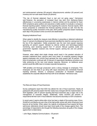 and reimbursement schemes (29 percent), bribery/economic extortion (25 percent) and
inventory and non-cash asset misuse (20 percent)

“The risk of financial statement fraud is real and not going away,” Hermanson
said.“However, the perception of increased fraud may stem from Sarbanes-Oxley’s
effectiveness in uncovering weaknesses in internal controls and the potential for fraud.
SOX compliance gives auditors and executives a better position to evaluate a company’s
financial reporting system. Instead of only inspecting the outcome, financial reports, SOX
forces companies to understand the financial reporting process as well. And like the
manufacturing quality movement of the past, SOX pushes companies toward monitoring
each step in the process to drive out errors and weaknesses.”

Stopping Institutional Fraud

When asked to identify the measure most effective in preventing or deterrent institutional
fraud, 41 percent of professional fraud examiners identified the need for a strong tone from
the top of the organization. Visible prosecution was the next most popular response
garnering 22 percent support, followed by internal controls and technology-enabled
monitoring, each receiving support from 17 percent. Manual quarterly audits and
government regulation received only minimal support, earning two and one percent,
respectively.

However, when asked what single change would result in the greatest reduction of
domestic institutional fraud, opinions were more mixed. An employer pressing charges
against employees who commit fraud garnered the most support with 39 percent. The
trend of prosecution continued with 32 percent of respondents identifying convictions and
hefty sentencing as the next most popular response. Moreover, an additional seven
percent would like stiffer laws to increase corporate transparency.

“Stiff penalties and thorough prosecution send a strong message to employees. First,
employees are less likely to go along with rogue executives who orchestrate financial
reporting schemes. Second, a company’s prosecution of fraudulent employees
establishes the corporate attitude that fraud will not be tolerated,” Hermanson said.




The Role and Views of Fraud Examiners

Survey participants report that SOX has altered the role of fraud examiners. Nearly all
participants (95 percent) explain that their duties have changed with the implementation of
SOX legislation, with 47 percent reporting that fraud examiners play a major role in the
management of corporate integrity. Additionally, nearly one-third (29 percent) of
respondents felt their work in fraud detection has become secondary to SOX compliance.

In recent years it seems white-collar crime has been a staple of the evening news. Enron,
WorldCom and Martha are just a few of the high-profile names with which Americans have
become all too familiar. When asked, the majority of professional fraud experts felt these
well-known defendants should have been found guilty of the charges against them. The
percentage of respondents who thought the following executives are guilty of the charges
against them is listed below:

• John Rigas, Adelphia Communications – 95 percent

                                            14
 