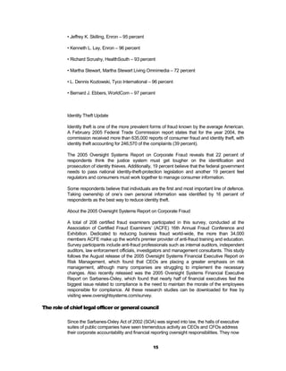 • Jeffrey K. Skilling, Enron – 95 percent

          • Kenneth L. Lay, Enron – 96 percent

          • Richard Scrushy, HealthSouth – 93 percent

          • Martha Stewart, Martha Stewart Living Omnimedia – 72 percent

          • L. Dennis Kozlowski, Tyco International – 96 percent

          • Bernard J. Ebbers, WorldCom – 97 percent



          Identity Theft Update

          Identity theft is one of the more prevalent forms of fraud known by the average American.
          A February 2005 Federal Trade Commission report states that for the year 2004, the
          commission received more than 635,000 reports of consumer fraud and identity theft, with
          identity theft accounting for 246,570 of the complaints (39 percent).

          The 2005 Oversight Systems Report on Corporate Fraud reveals that 22 percent of
          respondents think the justice system must get tougher on the identification and
          prosecution of identity thieves. Additionally, 19 percent believe that the federal government
          needs to pass national identity-theft-protection legislation and another 19 percent feel
          regulators and consumers must work together to manage consumer information.

          Some respondents believe that individuals are the first and most important line of defence.
          Taking ownership of one’s own personal information was identified by 16 percent of
          respondents as the best way to reduce identity theft.

          About the 2005 Oversight Systems Report on Corporate Fraud

          A total of 208 certified fraud examiners participated in this survey, conducted at the
          Association of Certified Fraud Examiners’ (ACFE) 16th Annual Fraud Conference and
          Exhibition. Dedicated to reducing business fraud world-wide, the more than 34,000
          members ACFE make up the world's premier provider of anti-fraud training and education.
          Survey participants include anti-fraud professionals such as internal auditors, independent
          auditors, law enforcement officials, investigators and management consultants. This study
          follows the August release of the 2005 Oversight Systems Financial Executive Report on
          Risk Management, which found that CEOs are placing a greater emphasis on risk
          management, although many companies are struggling to implement the necessary
          changes. Also recently released was the 2005 Oversight Systems Financial Executive
          Report on Sarbanes-Oxley, which found that nearly half of financial executives feel the
          biggest issue related to compliance is the need to maintain the morale of the employees
          responsible for compliance. All these research studies can be downloaded for free by
          visiting www.oversightsystems.com/survey.

The role of chief legal officer or general council

          Since the Sarbanes-Oxley Act of 2002 (SOA) was signed into law, the halls of executive
          suites of public companies have seen tremendous activity as CEOs and CFOs address
          their corporate accountability and financial reporting oversight responsibilities. They now


                                                       15
 