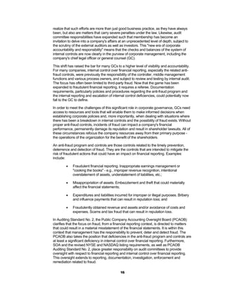 realize that such efforts are more than just good business practice, as they have always
been, but also are matters that carry severe penalties under the law. Likewise, audit
committee responsibilities have expanded such that membership has become an
invitation to delve into a company's affairs at an unprecedented level of depth, subject to
the scrutiny of the external auditors as well as investors. This "new era of corporate
accountability and responsibility" means that the checks and balances of the system of
internal controls are now clearly in the purview of corporate management, including the
company's chief legal officer or general counsel (GC).

This shift has raised the bar for many GCs to a higher level of visibility and accountability.
For many companies, internal control over financial reporting, especially the related anti-
fraud controls, were previously the responsibility of the controller, middle management
functions and various process owners, and subject to review and testing by internal audit.
The focus has often been limited to third-party fraud. Now that the game has been
expanded to fraudulent financial reporting, it requires a referee. Documentation
requirements, particularly policies and procedures regarding the anti-fraud program and
the internal reporting and escalation of internal control deficiencies, could potentially now
fall to the GC to define.

In order to meet the challenges of this significant role in corporate governance, GCs need
access to resources and tools that will enable them to make informed decisions when
establishing corporate policies and, more importantly, when dealing with situations where
there has been a breakdown in internal controls and the possibility of fraud exists. Without
proper anti-fraud controls, incidents of fraud can impact a company's financial
performance, permanently damage its reputation and result in shareholder lawsuits. All of
these circumstances refocus the company resources away from their primary purpose -
the operations of the organization for the benefit of the shareholders.

An anti-fraud program and controls are those controls related to the timely prevention,
deterrence and detection of fraud. They are the controls that are intended to mitigate the
risk of fraudulent actions that could have an impact on financial reporting. Examples
include:

            Fraudulent financial reporting. Inappropriate earnings management or
             "cooking the books" - e.g., improper revenue recognition, intentional
             overstatement of assets, understatement of liabilities, etc.;

            Misappropriation of assets. Embezzlement and theft that could materially
             affect the financial statements;

            Expenditures and liabilities incurred for improper or illegal purposes. Bribery
             and influence payments that can result in reputation loss; and

            Fraudulently obtained revenue and assets and/or avoidance of costs and
             expenses. Scams and tax fraud that can result in reputation loss.

In Auditing Standard No. 2, the Public Company Accounting Oversight Board (PCAOB)
clarifies that the focus on fraud, from a financial reporting context, is directed to matters
that could result in a material misstatement of the financial statements. It is within this
context that management has the responsibility to prevent, deter and detect fraud. The
PCAOB also takes the position that deficiencies in the anti-fraud program and controls are
at least a significant deficiency in internal control over financial reporting. Furthermore,
SOA and the revised NYSE and NASDAQ listing requirements, as well as PCAOB
Auditing Standard No. 2, place greater responsibility on audit committees to provide
oversight with respect to financial reporting and internal control over financial reporting.
This oversight extends to reporting, documentation, investigation, enforcement and
remediation related to fraud.

                                              16
 