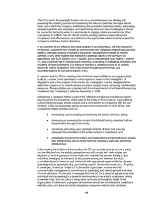 The GC's role in this oversight function can be a comprehensive one, starting with
reviewing the reporting process and assessing the risks and potential damages should
fraud occur within the company, establishing documentation retention policies, articulating
escalation policies and processes, and determining when and how investigations should
be conducted (including when it is appropriate to engage outside counsel and or other
specialists). In addition, the GC should monitor existing policies and procedures for
compliance and effectiveness, and determine the appropriate enhancements to meet the
company's anti-fraud control objectives.

A key element of any effective anti-fraud program is an anonymous, risk-free means for
employees, customers and vendors to communicate any complaints regarding accounting
matters, improper conduct of company personnel, management override of internal
controls, or any other matters that represent a potential liability to the company (in
accordance with SOA Section 301). Typically, this is implemented via a "hotline," and the
GC plays a central role in managing the recording, evaluating, investigating, resolution and
reporting of these complaints. It is critical to maintain a complete record of all actions
relating to hotline complaints, from initial receipt through factual findings, and
recommendations for corrective actions, if any.

A common task for GCs in meeting their anti-fraud responsibilities is to engage outside
auditors, counsel, fraud specialists or other experts to assist in the investigation of
allegations and in the analysis of the results. An investigation may be delegated either
within the company or to outside service providers, subject to any necessary confidentiality
measures. These activities are consistent with the Amendments to the Federal Sentencing
Guidelines (the "Guidelines"), effective November 1, 2004.

Maintaining a complaint hotline is part of the "effective compliance and ethics program"
required under the Guidelines, which calls for the entity to "É promote an organizational
culture that encourages ethical conduct and a commitment to compliance with the law."
Similarly, a GC can reasonably expect to have some involvement in other ethics- and
compliance-related activities such as:

            formulating, communicating and enforcing the entity's anti-fraud policy;

            developing or reviewing the content of anti-fraud training materials that are
             disseminated throughout the entity;

            monitoring and acting upon reported incidents of fraud and ensuring
             adequate documentation of the entity's actions is maintained; and

            periodically reviewing the entity's anti-fraud policies and procedures to assess
             their effectiveness and to modify them as necessary to provide continued
             effectiveness.

In formulating the entity's anti-fraud policy, the GC can provide input as to how a policy
can be effective from the entity's perspective and still comply with various laws and
regulations, including privacy, human rights and required disclosures. Ideally, policy
should be developed as the result of discussions among and between the audit
committee, board of directors and individuals with operational responsibility for discrete
operating units or processes (e.g., purchasing, payroll, human resources, etc.). As policy
is developed, it must be "rolled out" to the entire organization in a manner that
communicates management's commitment to preventing and detecting fraud and other
criminal behaviour. To this end, a message from the GC (or a personal appearance at an
anti-fraud training meeting) is a powerful reinforcement to an entity's employees, driving
home the notion that the policy is being taken seriously at the highest levels of the
organization. Furthermore, a program of incentives should be considered for compliance
with the policy, and there should be disciplinary measures meted out for violations.

                                             17
 