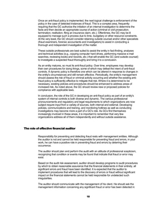 Once an anti-fraud policy is implemented, the next logical challenge is enforcement of the
          policy in the case of detected instances of fraud. This is a complex area, frequently
          requiring that the GC authorize the initiation of an internal investigation to determine the
          facts and then decide an appropriate course of action (criminal or civil prosecution,
          termination, restitution, filing an insurance claim, etc.). Oftentimes, the GC may be ill
          equipped to manage such a process due to time, budgetary or other resource constraints.
          At the very least, the GC should consider retaining outside counsel and/or other specialists
          (fraud examiners, forensic accountants and investigators) to assist in conducting a
          thorough and independent investigation of the matter.

          These outside professionals are best suited to assist the entity in fact-finding, analyses
          and technical activities (e.g., copying computer hard drives, performing massive e-mail
          searches, reviewing books and records, etc.) that will enable the GC (and outside counsel)
          to investigate a suspected fraud thoroughly and bring it to a conclusion.

          As an entity matures, so must its anti-fraud policy. Over time, employees may develop
          their own procedures for doing things, some of which may defeat the intent of anti-fraud
          controls. A dynamic policy is therefore one which can be altered in response to changes in
          the entity's circumstances and still remain effective. Periodically, the entity's management
          should assess the risk of fraud or criminal activity occurring and whether the existing anti-
          fraud policy is sufficiently effective to mitigate that risk. Where it is determined to be
          necessary, existing policies and procedures should be enhanced to address areas of
          increased risk. As noted above, the GC should review new or proposed policies for
          compliance with applicable laws.

          In conclusion, the role of the GC in developing an anti-fraud policy as part of an entity's
          system of internal controls is both diverse and dynamic. The various professional
          pronouncements and regulatory and legal requirements to which organizations are now
          subject require input from a variety of sources, both internal and external. Developing
          policies, communications and training, and monitoring hotlines as well as conducting
          investigations may become more a part of a GC's role. As GCs find themselves
          increasingly involved in these areas, it is important to remember that very few
          organizations address all of them independently and without outside assistance.



The role of effective financial auditor

          Responsibility for preventing and detecting fraud rests with management entities. Although
          the auditor is not and cannot be held responsible for preventing fraud and errors, in your
          work, he can have a positive role in preventing fraud and errors by deterring their
          occurrence.

          The auditor should plan and perform the audit with an attitude of professional scepticism,
          recognizing that condition or events may be found that indicate that fraud or error may
          exist.

          Based on the audit risk assessment, auditor should develop programs to audit procedures
          by which to obtain reasonable assurance that the financial statements in their entirety, all
          significant errors and fraud have been identified. It is expected that the auditor to
          implement procedures that will lead to the discovery of errors or fraud without significant
          impact on the financial statements cannot be held responsible for undetected such
          irregularities.

          The auditor should communicate with the management of his client. He should ask the
          management information concerning any significant fraud or error has been detected in


                                                       18
 