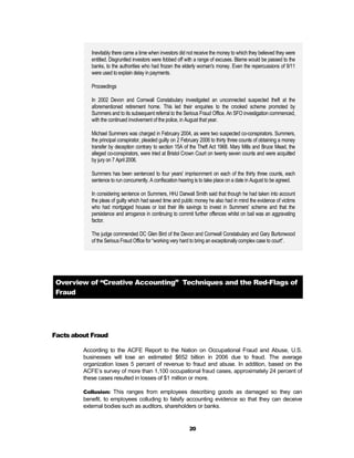 Inevitably there came a time when investors did not receive the money to which they believed they were
            entitled. Disgruntled investors were fobbed off with a range of excuses. Blame would be passed to the
            banks, to the authorities who had frozen the elderly woman's money. Even the repercussions of 9/11
            were used to explain delay in payments.

            Proceedings

            In 2002 Devon and Cornwall Constabulary investigated an unconnected suspected theft at the
            aforementioned retirement home. This led their enquiries to the crooked scheme promoted by
            Summers and to its subsequent referral to the Serious Fraud Office. An SFO investigation commenced,
            with the continued involvement of the police, in August that year.

            Michael Summers was charged in February 2004, as were two suspected co-conspirators. Summers,
            the principal conspirator, pleaded guilty on 2 February 2006 to thirty three counts of obtaining a money
            transfer by deception contrary to section 15A of the Theft Act 1968. Mary Mills and Bruce Mead, the
            alleged co-conspirators, were tried at Bristol Crown Court on twenty seven counts and were acquitted
            by jury on 7 April 2006.

            Summers has been sentenced to four years' imprisonment on each of the thirty three counts, each
            sentence to run concurrently. A confiscation hearing is to take place on a date in August to be agreed.

            In considering sentence on Summers, HHJ Darwall Smith said that though he had taken into account
            the pleas of guilty which had saved time and public money he also had in mind the evidence of victims
            who had mortgaged houses or lost their life savings to invest in Summers' scheme and that the
            persistence and arrogance in continuing to commit further offences whilst on bail was an aggravating
            factor.

            The judge commended DC Glen Bird of the Devon and Cornwall Constabulary and Gary Burtonwood
            of the Serious Fraud Office for “working very hard to bring an exceptionally complex case to court”.




 Overview of “Creative Accounting” Techniques and the Red-Flags of
 Fraud




Facts about Fraud

         According to the ACFE Report to the Nation on Occupational Fraud and Abuse, U.S.
         businesses will lose an estimated $652 billion in 2006 due to fraud. The average
         organization loses 5 percent of revenue to fraud and abuse. In addition, based on the
         ACFE’s survey of more than 1,100 occupational fraud cases, approximately 24 percent of
         these cases resulted in losses of $1 million or more.

         Collusion: This ranges from employees describing goods as damaged so they can
         benefit, to employees colluding to falsify accounting evidence so that they can deceive
         external bodies such as auditors, shareholders or banks.


                                                             20
 