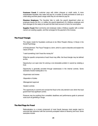 Customer Fraud: A customer pays with stolen cheques or credit cards. A more
         sophisticated fraudster may make and pay for a number of small purchases to build up a
         credit rating and then place a large order they do not intend to pay for.

         Phantom Employee: The fraudster fails to notify the payroll department when an
         employee leaves the firm, or notifies the payroll department of a fictitious employee and
         then arranges for the salary to be paid into their bank account or that of an accomplice.

         Supplier Fraud: Most commonly and employee crates a fictitious supplier with a similar
         name to an existing supplier, and then arranges for the payment of its invoices.




The Fraud Triangle

         The classic model for fraudsters continues to be Other People’s Money: A Study in the
         Social Psychology

         of Embezzlement. The Fraud Triangle is a term, which is used to describe and explain the
         nature of fraud.

         “I want something I don’t have the money for”

         While the specific components of each fraud may differ, the fraud triangle may be defined
         as this:

         Opportunity is an open door for solving a non-shareable problem in secret by violating a
         trust.

         Opportunity is generally provided through weaknesses in the internal controls. Some
         examples include inadequate or no:

         •Supervision and review

         •Separation of duties

         •Management approval

         •System controls

         The opportunity to commit and conceal the fraud is the only element over which the local
         government has significant control.

         Pressure may be anything from unrealistic deadlines and performance goals to personal
         vices such as gambling or drugs.




The Red Flags for Fraud

         Rationalization is a crucial component of most frauds because most people need to
         reconcile their behaviour with the commonly accepted notions of decency and trust. Some
         examples include:

                                                     21
 