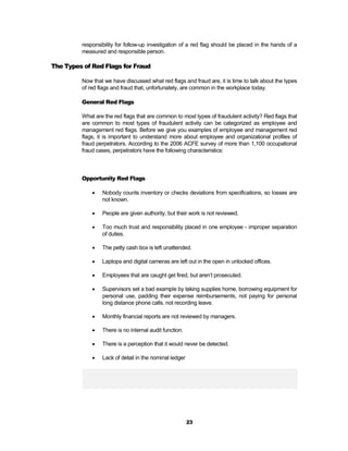 responsibility for follow-up investigation of a red flag should be placed in the hands of a
         measured and responsible person.

The Types of Red Flags for Fraud

         Now that we have discussed what red flags and fraud are, it is time to talk about the types
         of red flags and fraud that, unfortunately, are common in the workplace today.

         General Red Flags

         What are the red flags that are common to most types of fraudulent activity? Red flags that
         are common to most types of fraudulent activity can be categorized as employee and
         management red flags. Before we give you examples of employee and management red
         flags, it is important to understand more about employee and organizational profiles of
         fraud perpetrators. According to the 2006 ACFE survey of more than 1,100 occupational
         fraud cases, perpetrators have the following characteristics:



         Opportunity Red Flags

                Nobody counts inventory or checks deviations from specifications, so losses are
                 not known.

                People are given authority, but their work is not reviewed.

                Too much trust and responsibility placed in one employee - improper separation
                 of duties.

                The petty cash box is left unattended.

                Laptops and digital cameras are left out in the open in unlocked offices.

                Employees that are caught get fired, but aren’t prosecuted.

                Supervisors set a bad example by taking supplies home, borrowing equipment for
                 personal use, padding their expense reimbursements, not paying for personal
                 long distance phone calls, not recording leave.

                Monthly financial reports are not reviewed by managers.

                There is no internal audit function.

                There is a perception that it would never be detected.

                Lack of detail in the nominal ledger




                                                        23
 