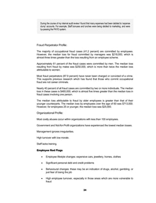 During the course of my internal audit review I found that many expenses had been debited to ‘expense
   dump’ accounts. For example, Staff bonuses and lunches were being debited to marketing, and were
   by-passing the PAYE system.




Fraud Perpetrator Profile:

The majority of occupational fraud cases (41.2 percent) are committed by employees.
However, the median loss for fraud committed by managers was $218,000, which is
almost three times greater than the loss resulting from an employee scheme.

Approximately 61 percent of the fraud cases were committed by men. The median loss
resulting from fraud by males was $250,000, which is more than twice the median loss
attributable to women.

Most fraud perpetrators (87.9 percent) have never been charged or convicted of a crime.
This supports previous research which has found that those who commit occupational
fraud are not career criminals.

Nearly 40 percent of all fraud cases are committed by two or more individuals. The median
loss in these cases is $485,000, which is almost five times greater than the median loss in
fraud cases involving one person.

The median loss attributable to fraud by older employees is greater than that of their
younger counterparts. The median loss by employees over the age of 60 was $713,000.
However, for employees 25 or younger, the median loss was $25,000.

Organizational Profile:

Most costly abuses occur within organizations with less than 100 employees.

Government and Not-for-Profit organizations have experienced the lowest median losses.

Management ignores irregularities.

High turnover with low morale.

Staff lacks training.

Employee Red Flags

        Employee lifestyle changes: expensive cars, jewellery, homes, clothes

        Significant personal debt and credit problems

        Behavioural changes: these may be an indication of drugs, alcohol, gambling, or
         just fear of losing the job

        High employee turnover, especially in those areas which are more vulnerable to
         fraud


                                                   24
 