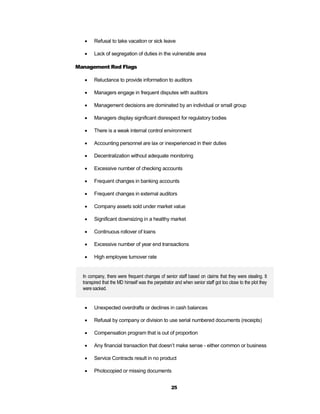     Refusal to take vacation or sick leave

       Lack of segregation of duties in the vulnerable area

Management Red Flags

       Reluctance to provide information to auditors

       Managers engage in frequent disputes with auditors

       Management decisions are dominated by an individual or small group

       Managers display significant disrespect for regulatory bodies

       There is a weak internal control environment

       Accounting personnel are lax or inexperienced in their duties

       Decentralization without adequate monitoring

       Excessive number of checking accounts

       Frequent changes in banking accounts

       Frequent changes in external auditors

       Company assets sold under market value

       Significant downsizing in a healthy market

       Continuous rollover of loans

       Excessive number of year end transactions

       High employee turnover rate


  In company, there were frequent changes of senior staff based on claims that they were stealing. It
  transpired that the MD himself was the perpetrator and when senior staff got too close to the plot they
  were sacked.


       Unexpected overdrafts or declines in cash balances

       Refusal by company or division to use serial numbered documents (receipts)

       Compensation program that is out of proportion

       Any financial transaction that doesn’t make sense - either common or business

       Service Contracts result in no product

       Photocopied or missing documents


                                                   25
 
