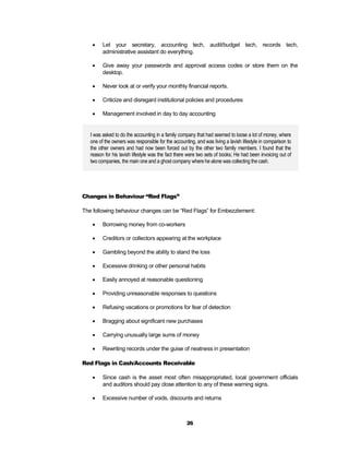     Let your secretary, accounting tech, audit/budget tech, records tech,
         administrative assistant do everything.

        Give away your passwords and approval access codes or store them on the
         desktop.

        Never look at or verify your monthly financial reports.

        Criticize and disregard institutional policies and procedures

        Management involved in day to day accounting


   I was asked to do the accounting in a family company that had seemed to loose a lot of money, where
   one of the owners was responsible for the accounting, and was living a lavish lifestyle in comparison to
   the other owners and had now been forced out by the other two family members. I found that the
   reason for his lavish lifestyle was the fact there were two sets of books; He had been invoicing out of
   two companies, the main one and a ghost company where he alone was collecting the cash.




Changes in Behaviour “Red Flags”

The following behaviour changes can be “Red Flags” for Embezzlement:

        Borrowing money from co-workers

        Creditors or collectors appearing at the workplace

        Gambling beyond the ability to stand the loss

        Excessive drinking or other personal habits

        Easily annoyed at reasonable questioning

        Providing unreasonable responses to questions

        Refusing vacations or promotions for fear of detection

        Bragging about significant new purchases

        Carrying unusually large sums of money

        Rewriting records under the guise of neatness in presentation

Red Flags in Cash/Accounts Receivable

        Since cash is the asset most often misappropriated, local government officials
         and auditors should pay close attention to any of these warning signs.

        Excessive number of voids, discounts and returns



                                                    26
 