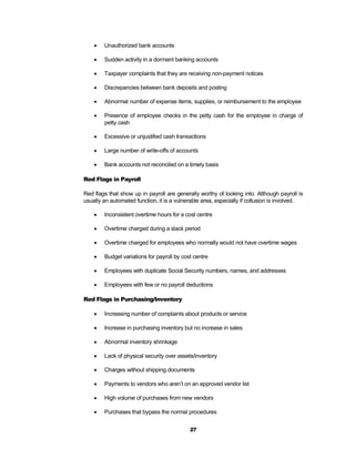    Unauthorized bank accounts

       Sudden activity in a dormant banking accounts

       Taxpayer complaints that they are receiving non-payment notices

       Discrepancies between bank deposits and posting

       Abnormal number of expense items, supplies, or reimbursement to the employee

       Presence of employee checks in the petty cash for the employee in charge of
        petty cash

       Excessive or unjustified cash transactions

       Large number of write-offs of accounts

       Bank accounts not reconciled on a timely basis

Red Flags in Payroll

Red flags that show up in payroll are generally worthy of looking into. Although payroll is
usually an automated function, it is a vulnerable area, especially if collusion is involved.

       Inconsistent overtime hours for a cost centre

       Overtime charged during a slack period

       Overtime charged for employees who normally would not have overtime wages

       Budget variations for payroll by cost centre

       Employees with duplicate Social Security numbers, names, and addresses

       Employees with few or no payroll deductions

Red Flags in Purchasing/Inventory

       Increasing number of complaints about products or service

       Increase in purchasing inventory but no increase in sales

       Abnormal inventory shrinkage

       Lack of physical security over assets/inventory

       Charges without shipping documents

       Payments to vendors who aren’t on an approved vendor list

       High volume of purchases from new vendors

       Purchases that bypass the normal procedures


                                            27
 
