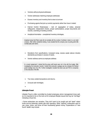     Vendors without physical addresses

        Vendor addresses matching employee addresses

        Excess inventory and inventory that is slow to turnover

        Purchasing agents that pick up vendor payments rather than have it mailed

        Internal Control Weaknesses – lack of: segregation of duties, physical
         safeguards, independent checks, proper authorizations, proper documents and
         records, overriding of existing controls.

        Analytical Anomalies – unexplained inventory shortages,


   Analytical review that Petrol costs did not correlate with the number of vehicles in stock in a car rental
   company. After further substantive testing, it was revealed that the company was re-cycling petrol bills
   via false petty cash claims.




        Deviations from specifications, increased scrap, excess waste (above industry
         standards) purchases in excess of needs.

        Vendor address same as employee address


   In a recent assignment I noticed that the gross profit levels were not in line with the budget. After
   investigating the production records I noticed that production wastage was low whereas the finished
   goods wastage was circa 10%. Further investigation revealed that stock was sent FOC to companies
   on the instruction of the MD.




        Too many voided transactions and returns,

        Unusual cash shortages.

    

Lifestyle Fraud

Lifestyle Fraud is often committed by trusted employees whom management know well,
so it is important to be on the look out for employee lifestyle issues that may be “red flags”
indicating a fraud risk.

• Some embezzlers are secretive. They don’t want to be caught and will “stash” stolen
funds and be extremely careful with their spending. Other “aspiring” embezzlers want to
use, enjoy, share, and show off their fraudulently gained money. Explanations of “new
found” wealth may include:



                                                     28
 