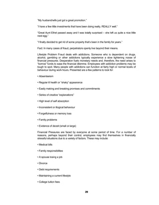 “My husband/wife just got a great promotion.”

“I have a few little investments that have been doing really, REALLY well.”

“Great Aunt Ethel passed away and I was totally surprised – she left us quite a nice little
nest egg.”

“I finally decided to get rid of some property that’s been in the family for years.”

Fact: In many cases of fraud, perpetrators openly live beyond their means.

Lifestyle Problem Fraud deals with addictions. Someone who is dependent on drugs,
alcohol, gambling or other addictions typically experience a slow tightening noose of
financial pressures. Desperation fuels monetary needs and, therefore, the need arises to
“borrow” funds to ease the financial dilemma. Employees with addiction problems may be
tough to spot. Many people with addictions can function at fairly high or normal levels of
behaviour during work hours. Presented are a few patterns to look for:

• Absenteeism

• Regular ill health or “shaky” appearance

• Easily making and breaking promises and commitments

• Series of creative “explanations”

• High level of self absorption

• Inconsistent or illogical behaviour

• Forgetfulness or memory loss

• Family problems

• Evidence of deceit (small or large)

Financial Pressures are faced by everyone at some period of time. For a number of
reasons, perhaps beyond their control, employees may find themselves in financially
stressful situations due to a variety of factors. These may include:

• Medical bills

• Family responsibilities

• A spouse losing a job

• Divorce

• Debt requirements

• Maintaining a current lifestyle

• College tuition fees


                                               29
 