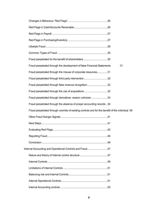 Changes in Behaviour “Red Flags” .........................................................26

    Red Flags in Cash/Accounts Receivable ................................................26

    Red Flags in Payroll.................................................................................27

    Red Flags in Purchasing/Inventory .........................................................27

    Lifestyle Fraud .........................................................................................28

    Common Types of Fraud ........................................................................30

    Fraud perpetrated for the benefit of shareholders...................................30

    Fraud perpetrated through the development of false Financial Statements                                        31

    Fraud perpetrated through the misuse of corporate resources...............31

    Fraud perpetrated through third party intervention ..................................32

    Fraud perpetrated through false revenue recognition .............................32

    Fraud perpetrated through the use of acquisitions..................................32

    Fraud perpetrated through derivatives -reason unknown .......................33

    Fraud perpetrated through the absence of proper accounting records ..34

    Fraud perpetrated through override of existing controls and for the benefit of the individual 38

    Other Fraud Danger Signals ...................................................................41

    Next Steps ...............................................................................................41

    Evaluating Red Flags ..............................................................................42

    Reporting Fraud.......................................................................................46

    Conclusion ...............................................................................................46

Internal Accounting and Operational Controls and Fraud .............................47

    Nature and theory of Internal control structure ........................................47

    Internal Controls ......................................................................................49

    Limitations of Internal Controls ................................................................51

    Balancing risk and Internal Controls........................................................51

    Internal Operational Controls...................................................................51

    Internal Accounting controls ....................................................................55


                                                                                  3
 