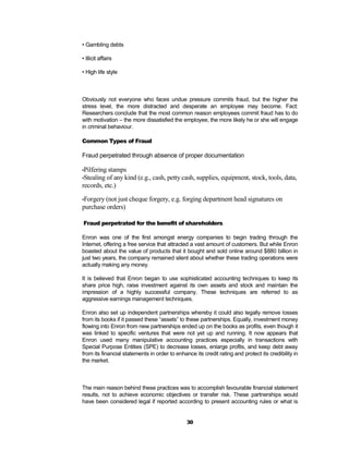 • Gambling debts

• Illicit affairs

• High life style



Obviously not everyone who faces undue pressure commits fraud, but the higher the
stress level, the more distracted and desperate an employee may become. Fact:
Researchers conclude that the most common reason employees commit fraud has to do
with motivation – the more dissatisfied the employee, the more likely he or she will engage
in criminal behaviour.

Common Types of Fraud

Fraud perpetrated through absence of proper documentation

•Pilfering stamps
•Stealing of any kind (e.g., cash, petty cash, supplies, equipment,          stock, tools, data,
records, etc.)

•Forgery (not just cheque forgery, e.g. forging department head signatures on
purchase orders)

Fraud perpetrated for the benefit of shareholders

Enron was one of the first amongst energy companies to begin trading through the
Internet, offering a free service that attracted a vast amount of customers. But while Enron
boasted about the value of products that it bought and sold online around $880 billion in
just two years, the company remained silent about whether these trading operations were
actually making any money.

It is believed that Enron began to use sophisticated accounting techniques to keep its
share price high, raise investment against its own assets and stock and maintain the
impression of a highly successful company. These techniques are referred to as
aggressive earnings management techniques.

Enron also set up independent partnerships whereby it could also legally remove losses
from its books if it passed these “assets” to these partnerships. Equally, investment money
flowing into Enron from new partnerships ended up on the books as profits, even though it
was linked to specific ventures that were not yet up and running. It now appears that
Enron used many manipulative accounting practices especially in transactions with
Special Purpose Entities (SPE) to decrease losses, enlarge profits, and keep debt away
from its financial statements in order to enhance its credit rating and protect its credibility in
the market.



The main reason behind these practices was to accomplish favourable financial statement
results, not to achieve economic objectives or transfer risk. These partnerships would
have been considered legal if reported according to present accounting rules or what is


                                               30
 