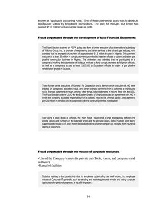 known as “applicable accounting rules”. One of these partnership deals was to distribute
Blockbuster videos by broadband connections. The plan fell through, but Enron had
posted $110 million venture capital cash as profit.


Fraud perpetrated through the development of false Financial Statements


   The Fraud Section obtained an FCPA guilty plea from a former executive of an international subsidiary
   of Willbros Group, Inc., a provider of engineering and other services to the oil and gas industry, who
   admitted that he arranged for payment of approximately $1.5 million in cash in Nigeria. This payment
   was part of at least $6 million in corrupt payments promised to Nigerian officials to obtain and retain gas
   pipeline construction business in Nigeria. The defendant also admitted that he participated in a
   conspiracy involving the submission of fictitious invoices to fund corrupt payments to Nigerian officials,
   as well as a conspiracy to pay at least $300,000 to Ecuadoran officials to obtain a gas pipeline
   rehabilitation project in Ecuador.




   Three former senior executives of General Re Corporation and a former senior executive of AIG were
   indicted on conspiracy, securities fraud, and other charges stemming from a scheme to manipulate
   AIG’s financial statements through, among other things, false statements in reports filed with the SEC.
   The Fraud Section and the USAO for the Eastern District of Virginia executed an agreement with AIG in
   which the company accepted responsibility for its actions, resolved its criminal liability, and agreed to
   pay$25 million in penalties and to cooperate with the continuing criminal investigation




   After doing a stock check of vehicles, the main Asset I discovered a large discrepancy between the
   assets values and numbers in the balance sheet and the physical count. Sales invoices were being
   suppressed to reduce VAT, and money being banked into another company as receipts from insurance
   claims or elsewhere.




Fraud perpetrated through the misuse of corporate resources

• Use of the Company’s assets for private use (Tools, rooms, and computers and
software)
• Rental of facilities



   Statistics relating to lost productivity due to employee cyber-loafing are well known, but employee
   misuse of Corporate IT generally, such as sending and receiving personal e-mails and using computer
   applications for personal purposes, is equally important.




                                                      31
 