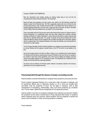 Courtesy of JESSE’S CAFÉ AMÉRICAIN

   More like international crime families sending out enticing emails trying to lure and trick the
   unsuspecting than serious financial institutions. This is banking?

   Notice that these were operating out of their London units, similar to the AIG derivative scandal that
   helped to worsen the US financial crisis. The FSA is apparently working hard now to enforce its rules
   and bring these banks to heel. Contrast that with the SEC in the States which seems reluctant to do
   anything regarding enforcement, and even when a judge puts them to the task, are able to administer
   only the mildest of financial chastisement to be passed on to the shareholders.

   There is speculation that the US government cannot reform these banks because it is deeply involved in
   financial transactions of a questionable nature with them itself, ranging from enormous individual
   campaign contributions to market manipulation in various financial instruments in support of government
   policy which is otherwise failing badly. The opacity of markets and government bodies like the ESF
   makes this difficult to assess, but the outrageous size of positions amongst some of the banks, together
   with the occasional slip in the redacted transcripts is the smoke that indicates more heat beneath the
   surface than we might imagine.

   The US Treasury Secretary himself is recently implicated in an outrageous accounting fraud perpetrated
   by Lehman Brothers with the apparent complicit silence of the NY Fed which he was leading at the
   time.

   And yet the Congress seems to be able to do little or nothing, it is so controlled by the monied interests.
   The Senate has the temerity to propose giving Consumer Protection to this very Fed as it is revealed to
   be complicit in bank fraud of epic proportions, and a track record of fighting and delaying consumer
   reforms and sensible regulation of OTC derivatives for years. The Republicans are unashamed of their
   venality, and the Democrats are seemingly leaderless.

   The banks must be restrained, the financial system reformed, and balance restored to the economy
   before there can be any sustained recovery.




Fraud perpetrated through the absence of proper accounting records

Internal auditors must train themselves to recognize fraud symptoms and pursue the truth.

Fraud is seldom witnessed firsthand. It's a crime that is often shrouded in ambiguity, and
it's sometimes difficult even to determine whether or not a crime has actually been
committed. Only the symptoms of fraud, the red flags or indicators, exist to alert
management of wrongdoing. Unfortunately, many such fraud symptoms go unnoticed;
and, in some cases, signals that are recognized are not vigorously pursued.

Internal auditors must learn to recognize employee fraud indicators and discover whether
the symptoms are the result of actual fraud or if they represent other factors. In situations
where employee fraud has occurred, internal auditors must be prepared to persist and
pursue until a confession or other convincing evidence is obtained.



Fraud Indicators


                                                      34
 