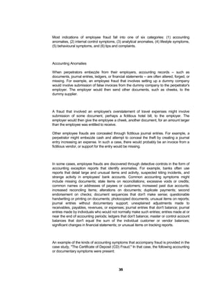 Most indications of employee fraud fall into one of six categories: (1) accounting
anomalies, (2) internal control symptoms, (3) analytical anomalies, (4) lifestyle symptoms,
(5) behavioural symptoms, and (6) tips and complaints.



Accounting Anomalies

When perpetrators embezzle from their employers, accounting records -- such as
documents, journal entries, ledgers, or financial statements -- are often altered, forged, or
missing. For example, an employee fraud that involves setting up a dummy company
would involve submission of false invoices from the dummy company to the perpetrator's
employer. The employer would then send other documents, such as cheeks, to the
dummy supplier.



A fraud that involved an employee's overstatement of travel expenses might involve
submission of some document, perhaps a fictitious hotel bill, to the employer. The
employer would then give the employee a cheek, another document, for an amount larger
than the employee was entitled to receive.

Other employee frauds are concealed through fictitious journal entries. For example, a
perpetrator might embezzle cash and attempt to conceal the theft by creating a journal
entry increasing an expense. In such a case, there would probably be an invoice from a
fictitious vendor, or support for the entry would be missing.



In some cases, employee frauds are discovered through detective controls in the form of
accounting exception reports that identify anomalies. For example, banks often use
reports that detail large and unusual items and activity, suspected kiting incidents, and
strange activity in employees' bank accounts. Common accounting symptoms might
include missing documents; stale items on reconciliations; excessive voids or credits;
common names or addresses of payees or customers; increased past due accounts;
increased reconciling items; alterations on documents; duplicate payments; second
endorsement on checks; document sequences that don't make sense; questionable
handwriting or printing on documents; photocopied documents; unusual items on reports;
journal entries without documentary support; unexplained adjustments made to
receivables, payables, revenues, or expenses; journal entries that don't balance; journal
entries made by individuals who would not normally make such entries; entries made at or
near the end of accounting periods; ledgers that don't balance; master or control account
balances that don't equal the sum of the individual customer or vendor balances;
significant changes in financial statements; or unusual items on tracking reports.



An example of the kinds of accounting symptoms that accompany fraud is provided in the
case study, "The Certificate of Deposit (CD) Fraud." In that case, the following accounting
or documentary symptoms were present:




                                             35
 