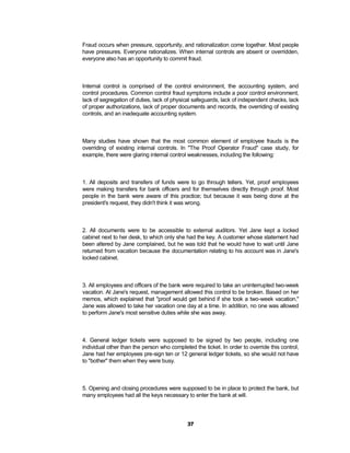 Fraud occurs when pressure, opportunity, and rationalization come together. Most people
have pressures. Everyone rationalizes. When internal controls are absent or overridden,
everyone also has an opportunity to commit fraud.



Internal control is comprised of the control environment, the accounting system, and
control procedures. Common control fraud symptoms include a poor control environment,
lack of segregation of duties, lack of physical safeguards, lack of independent checks, lack
of proper authorizations, lack of proper documents and records, the overriding of existing
controls, and an inadequate accounting system.



Many studies have shown that the most common element of employee frauds is the
overriding of existing internal controls. In "The Proof Operator Fraud" case study, for
example, there were glaring internal control weaknesses, including the following:



1. All deposits and transfers of funds were to go through tellers. Yet, proof employees
were making transfers for bank officers and for themselves directly through proof. Most
people in the bank were aware of this practice; but because it was being done at the
president's request, they didn't think it was wrong.



2. All documents were to be accessible to external auditors. Yet Jane kept a locked
cabinet next to her desk, to which only she had the key. A customer whose statement had
been altered by Jane complained, but he was told that he would have to wait until Jane
returned from vacation because the documentation relating to his account was in Jane's
locked cabinet.



3. All employees and officers of the bank were required to take an uninterrupted two-week
vacation. At Jane's request, management allowed this control to be broken. Based on her
memos, which explained that "proof would get behind if she took a two-week vacation,"
Jane was allowed to take her vacation one day at a time. In addition, no one was allowed
to perform Jane's most sensitive duties while she was away.



4. General ledger tickets were supposed to be signed by two people, including one
individual other than the person who completed the ticket. In order to override this control,
Jane had her employees pre-sign ten or 12 general ledger tickets, so she would not have
to "bother" them when they were busy.



5. Opening and closing procedures were supposed to be in place to protect the bank, but
many employees had all the keys necessary to enter the bank at will.




                                             37
 