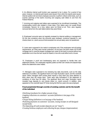 6. An effective internal audit function was supposed to be in place. For a period of two
years, however, no internal audit reports were issued. Even when the reports were issued,
internal auditors did not check employee accounts or perform critical control tests, such as
surprise openings of the bank's incoming and outgoing cash letters to and from the
Federal Reserve.

7. Incoming and outgoing cash letters were supposed to be microfilmed immediately. This
compensating control was violated in three ways. First, letters were not usually filmed
immediately. Second, for a time, letters were not filmed at all. Third, Jane regularly
removed items from the cash letters before they were filmed.



8. Employees' accounts were not regularly reviewed by internal auditing or management.
On the rare occasions when the accounts were reviewed, numerous deposits to, and
checks drawn on, Jane's account that exceeded her annual salary were not questioned.



9. Loans were supposed to be made to employees only if the employees met all lending
requirements, as if they were normal customers. At one point, the bank made a $170,000
mortgage loan to Jane-the largest mortgage loan made by the bank to anyone-without any
explanation as to how the loan would be repaid or how she could afford such a house.



10. Employees in proof and bookkeeping were not supposed to handle their own
statements directly. Yet, employees regularly pulled out their own checks and deposit slips
before the statements were mailed.



11. Managers were supposed to be reviewing key daily documents, such as the daily
statement of condition, the significant items and major fluctuation report, and the overdraft
report. Either managers didn't review these reports or they didn't pay close attention to
them when they did review them. There were daily fluctuations in the statement of
conditions of more than $3 million. The significant items and major fluctuation report
revealed huge deposits to, and checks drawn on, Jane's account. In addition, Jane
appeared on the overdraft report 97 times during the first four years she was employed.

Fraud perpetrated through override of existing controls and for the benefit
of the individual

•Falsifying timesheets for a higher amount of pay
•Lapping collections on customers’ accounts (definition is last page
                                                                   of the
handout)
•Cheque Kiting (definition is on last page of the handout)
•Pocketing payments on customers’ accounts, issuing receipts on self-designed
receipt books
•Not depositing all cash receipts (deposits are not “intact”)
•Creating fictitious employees and collecting the pay cheques (impersonation)



                                             38
 