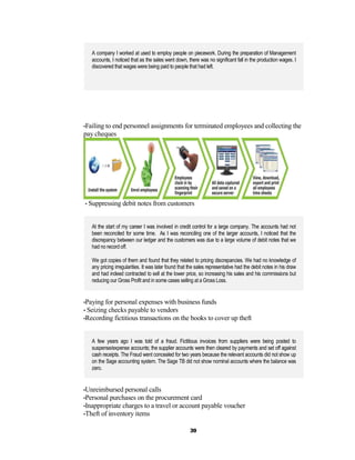 A company I worked at used to employ people on piecework. During the preparation of Management
   accounts, I noticed that as the sales went down, there was no significant fall in the production wages. I
   discovered that wages were being paid to people that had left.




•Failing to end personnel assignments for terminated employees and collecting the
pay cheques




• Suppressing debit notes from customers



   At the start of my career I was involved in credit control for a large company. The accounts had not
   been reconciled for some time. As I was reconciling one of the larger accounts, I noticed that the
   discrepancy between our ledger and the customers was due to a large volume of debit notes that we
   had no record off.

   We got copies of them and found that they related to pricing discrepancies. We had no knowledge of
   any pricing irregularities. It was later found that the sales representative had the debit notes in his draw
   and had indeed contracted to sell at the lower price, so increasing his sales and his commissions but
   reducing our Gross Profit and in some cases selling at a Gross Loss.


•Paying for personal expenses with business funds
• Seizing checks payable to vendors
•Recording fictitious transactions on the books to cover up theft



   A few years ago I was told of a fraud. Fictitious invoices from suppliers were being posted to
   suspense/expense accounts; the supplier accounts were then cleared by payments and set off against
   cash receipts. The Fraud went concealed for two years because the relevant accounts did not show up
   on the Sage accounting system. The Sage TB did not show nominal accounts where the balance was
   zero.


•Unreimbursed personal calls
•Personal purchases on the procurement card
•Inappropriate charges to a travel or account payable voucher
•Theft of inventory items


                                                      39
 