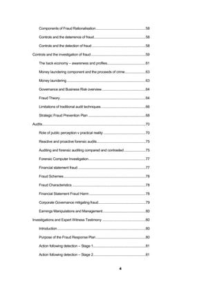 Components of Fraud Rationalisation .....................................................58

      Controls and the deterrence of fraud.......................................................58

      Controls and the detection of fraud .........................................................58

Controls and the investigation of fraud ..........................................................59

      The back economy – awareness and profiles.........................................61

      Money laundering component and the proceeds of crime ......................63

      Money laundering ....................................................................................63

      Governance and Business Risk overview...............................................64

      Fraud Theory ...........................................................................................64

      Limitations of traditional audit techniques................................................66

      Strategic Fraud Prevention Plan .............................................................68

Audits..............................................................................................................70

      Role of public perception v practical reality .............................................70

      Reactive and proactive forensic audits....................................................75

      Auditing and forensic auditing compared and contrasted .......................75

      Forensic Computer Investigation.............................................................77

      Financial statement fraud ........................................................................77

      Fraud Schemes .......................................................................................78

      Fraud Characteristics ..............................................................................78

      Financial Statement Fraud Harm ............................................................78

      Corporate Governance mitigating fraud ..................................................79

      Earnings Manipulations and Management..............................................80

Investigations and Expert Witness Testimony ..............................................80

      Introduction ..............................................................................................80

      Purpose of the Fraud Response Plan .....................................................80

      Action following detection – Stage 1........................................................81

      Action following detection – Stage 2........................................................81


                                                                                       4
 