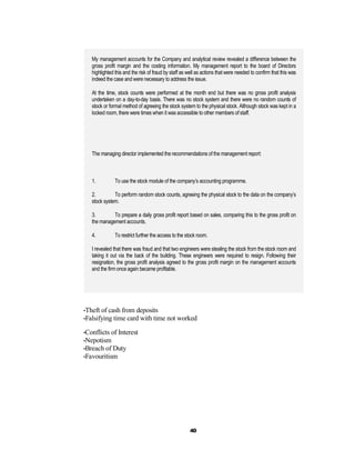 My management accounts for the Company and analytical review revealed a difference between the
   gross profit margin and the costing information. My management report to the board of Directors
   highlighted this and the risk of fraud by staff as well as actions that were needed to confirm that this was
   indeed the case and were necessary to address the issue.

   At the time, stock counts were performed at the month end but there was no gross profit analysis
   undertaken on a day-to-day basis. There was no stock system and there were no random counts of
   stock or formal method of agreeing the stock system to the physical stock. Although stock was kept in a
   locked room, there were times when it was accessible to other members of staff.




   The managing director implemented the recommendations of the management report:



   1.          To use the stock module of the company’s accounting programme.

   2.         To perform random stock counts, agreeing the physical stock to the data on the company’s
   stock system.

   3.        To prepare a daily gross profit report based on sales, comparing this to the gross profit on
   the management accounts.

   4.          To restrict further the access to the stock room.

   I revealed that there was fraud and that two engineers were stealing the stock from the stock room and
   taking it out via the back of the building. These engineers were required to resign. Following their
   resignation, the gross profit analysis agreed to the gross profit margin on the management accounts
   and the firm once again became profitable.




•Theft of cash from deposits
•Falsifying time card with time not worked

•Conflicts of Interest
•Nepotism
•Breach of Duty
•Favouritism




                                                      40
 