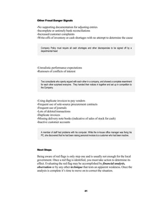 Other Fraud Danger Signals

•No supporting documentation for adjusting entries
•Incomplete or untimely bank reconciliations
•Increased customer complaints
•Write-offs of inventory or cash shortages with no attempt to determine the cause



   Company Policy must require all cash shortages and other discrepancies to be signed off by a
   departmental head




•Unrealistic performance expectations
•Rumours of conflicts of interest



   Two consultants who openly argued with each other in a company, and showed a complete resentment
   for each other surprised everyone. They handed their notices in together and set up in competition to
   the Company.




•Using duplicate invoices to pay vendors
•Frequent use of sole-source procurement contracts
•Frequent use of journals
•Lots of deleted transactions
•Duplicate invoices
•Missing delivery note books (indicative of sales of stock for cash)
•Inactive customer accounts



   A member of staff had problems with his computer. While the in-house office manager was fixing his
   PC, she discovered that he had been raising personal invoices to a customer who had been inactive.




Next Steps

Being aware of red flags is only step one and is usually not enough for the local
government. Once a red flag is identified, you must take action to determine its
effect. Evaluating the red flag may be accomplished by financial analysis,
observation or by any other technique that tests an apparent weakness. Once the
analysis is complete it’s time to move on to correct the situation.




                                                   41
 